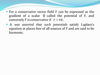  For a conservative vector field F can be expressed as the
gradient of a scalar , called the potential of F, and
conversely F is conservative if .
 It was asserted that such potentials satisfy Laplace's
equation at places free of all sources of F and are said to be
harmonic.
 