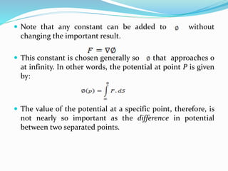  Note that any constant can be added to without
changing the important result.
 This constant is chosen generally so that approaches 0
at infinity. In other words, the potential at point P is given
by:
 The value of the potential at a specific point, therefore, is
not nearly so important as the difference in potential
between two separated points.
 