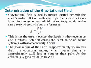 Determination of the Gravitational Field
 Gravitational field caused by masses located beneath the
earth's surface. If the Earth were a perfect sphere with no
lateral inhomogeneities and did not rotate, g would be the
same everywhere and obey the formula:
 This is not the case, however; the Earth is inhomogeneous
and it rotates. Rotation causes the Earth to be an oblate
spheroid with an eccentricity .
 The polar radius of the Earth is approximately 20 km less
than the equatorial radius, which means that g is
approximately 0.4% less at equator than pole. At the
equator, g 5300 mGal (milliGals.)
 