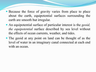  Because the force of gravity varies from place to place
about the earth, equipotential surfaces surrounding the
earth are smooth but irregular.
 An equipotential surface of particular interest is the geoid,
the equipotential surface described by sea level without
the effects of ocean currents, weather, and tides.
 The geoid at any point on land can be thought of as the
level of water in an imaginary canal connected at each end
with an ocean.
 