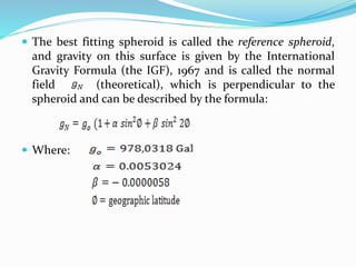  The best fitting spheroid is called the reference spheroid,
and gravity on this surface is given by the International
Gravity Formula (the IGF), 1967 and is called the normal
field (theoretical), which is perpendicular to the
spheroid and can be described by the formula:
 Where:
 