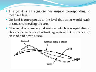 The geoid is an equipotential surface corresponding to
mean sea level.
 On land it corresponds to the level that water would reach
in canals connecting the seas.
 The geoid is a conceptual surface, which is warped due to
absence or presence of attracting material. It is warped up
on land and down at sea.
 