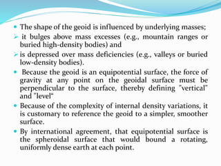  The shape of the geoid is influenced by underlying masses;
 it bulges above mass excesses (e.g., mountain ranges or
buried high-density bodies) and
 is depressed over mass deficiencies (e.g., valleys or buried
low-density bodies).
 Because the geoid is an equipotential surface, the force of
gravity at any point on the geoidal surface must be
perpendicular to the surface, thereby defining "vertical"
and "level“
 Because of the complexity of internal density variations, it
is customary to reference the geoid to a simpler, smoother
surface.
 By international agreement, that equipotential surface is
the spheroidal surface that would bound a rotating,
uniformly dense earth at each point.
 