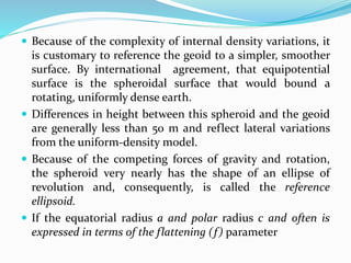  Because of the complexity of internal density variations, it
is customary to reference the geoid to a simpler, smoother
surface. By international agreement, that equipotential
surface is the spheroidal surface that would bound a
rotating, uniformly dense earth.
 Differences in height between this spheroid and the geoid
are generally less than 50 m and reflect lateral variations
from the uniform-density model.
 Because of the competing forces of gravity and rotation,
the spheroid very nearly has the shape of an ellipse of
revolution and, consequently, is called the reference
ellipsoid.
 If the equatorial radius a and polar radius c and often is
expressed in terms of the flattening (f) parameter
 