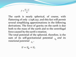 The earth is nearly spherical, of course, with
flattening of only 1/298.257, and this fact will permit
several simplifying approximations in the following
derivations. The force of gravity on the earth is due
both to the mass of the earth and to the centrifugal
force caused by the earth's rotation.
The total potential of the spheroid, therefore, is the
sum of its self-gravitational potential and its
rotational potential ,
 
