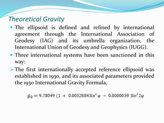 Theoretical Gravity
 The ellipsoid is defined and refined by international
agreement through the International Association of
Geodesy (IAG) and its umbrella organization, the
International Union of Geodesy and Geophysics (IUGG).
 Three international systems have been sanctioned in this
way:
 The first internationally accepted reference ellipsoid was
established in 1930, and its associated parameters provided
the 1930 International Gravity Formula,
 