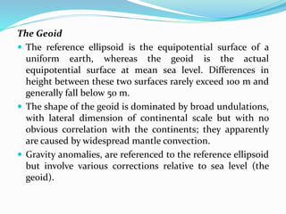 The Geoid
 The reference ellipsoid is the equipotential surface of a
uniform earth, whereas the geoid is the actual
equipotential surface at mean sea level. Differences in
height between these two surfaces rarely exceed 100 m and
generally fall below 50 m.
 The shape of the geoid is dominated by broad undulations,
with lateral dimension of continental scale but with no
obvious correlation with the continents; they apparently
are caused by widespread mantle convection.
 Gravity anomalies, are referenced to the reference ellipsoid
but involve various corrections relative to sea level (the
geoid).
 