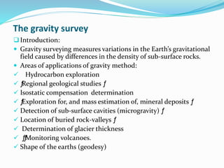 The gravity survey
Introduction:
 Gravity surveying measures variations in the Earth’s gravitational
field caused by differences in the density of sub-surface rocks.
 Areas of applications of gravity method:
 Hydrocarbon exploration
 ƒ
Regional geological studies ƒ
 Isostatic compensation determination
 ƒ
Exploration for, and mass estimation of, mineral deposits ƒ
 Detection of sub-surface cavities (microgravity) ƒ
 Location of buried rock-valleys ƒ
 Determination of glacier thickness
 ƒ
ƒ
Monitoring volcanoes.
 Shape of the earths (geodesy)
 