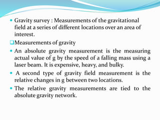  Gravity survey : Measurements of the gravitational
field at a series of different locations over an area of
interest.
Measurements of gravity
 An absolute gravity measurement is the measuring
actual value of g by the speed of a falling mass using a
laser beam. It is expensive, heavy, and bulky.
 A second type of gravity field measurement is the
relative changes in g between two locations.
 The relative gravity measurements are tied to the
absolute gravity network.
 