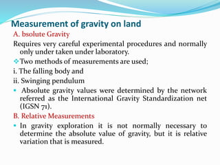 Measurement of gravity on land
A. bsolute Gravity
Requires very careful experimental procedures and normally
only under taken under laboratory.
Two methods of measurements are used;
i. The falling body and
ii. Swinging pendulum
 Absolute gravity values were determined by the network
referred as the International Gravity Standardization net
(IGSN 71).
B. Relative Measurements
 In gravity exploration it is not normally necessary to
determine the absolute value of gravity, but it is relative
variation that is measured.
 