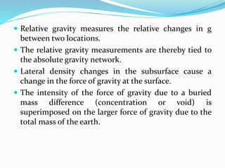  Relative gravity measures the relative changes in g
between two locations.
 The relative gravity measurements are thereby tied to
the absolute gravity network.
 Lateral density changes in the subsurface cause a
change in the force of gravity at the surface.
 The intensity of the force of gravity due to a buried
mass difference (concentration or void) is
superimposed on the larger force of gravity due to the
total mass of the earth.
 