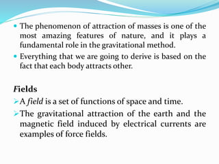  The phenomenon of attraction of masses is one of the
most amazing features of nature, and it plays a
fundamental role in the gravitational method.
 Everything that we are going to derive is based on the
fact that each body attracts other.
Fields
A field is a set of functions of space and time.
The gravitational attraction of the earth and the
magnetic field induced by electrical currents are
examples of force fields.
 