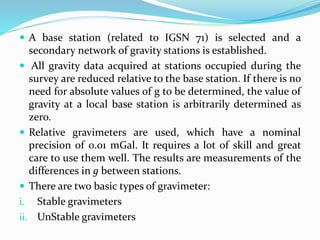  A base station (related to IGSN 71) is selected and a
secondary network of gravity stations is established.
 All gravity data acquired at stations occupied during the
survey are reduced relative to the base station. If there is no
need for absolute values of g to be determined, the value of
gravity at a local base station is arbitrarily determined as
zero.
 Relative gravimeters are used, which have a nominal
precision of 0.01 mGal. It requires a lot of skill and great
care to use them well. The results are measurements of the
differences in g between stations.
 There are two basic types of gravimeter:
i. Stable gravimeters
ii. UnStable gravimeters
 
