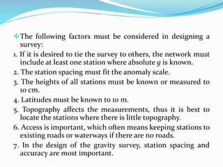 The following factors must be considered in designing a
survey:
1. If it is desired to tie the survey to others, the network must
include at least one station where absolute g is known.
2. The station spacing must fit the anomaly scale.
3. The heights of all stations must be known or measured to
10 cm.
4. Latitudes must be known to 10 m.
5. Topography affects the measurements, thus it is best to
locate the stations where there is little topography.
6. Access is important, which often means keeping stations to
existing roads or waterways if there are no roads.
7. In the design of the gravity survey, station spacing and
accuracy are most important.
 