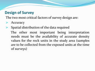 Design of Survey
The two most critical factors of survey design are:
 Accuracy
 Spatial distribution of the data required
The other most important being interpretation
needs must be the availability of accurate density
values for the rock units in the study area (samples
are to be collected from the exposed units at the time
of surveys)
 