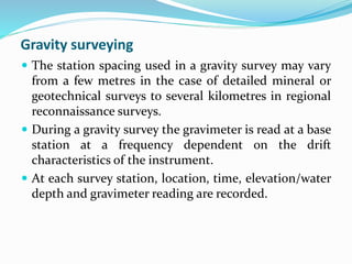 Gravity surveying
 The station spacing used in a gravity survey may vary
from a few metres in the case of detailed mineral or
geotechnical surveys to several kilometres in regional
reconnaissance surveys.
 During a gravity survey the gravimeter is read at a base
station at a frequency dependent on the drift
characteristics of the instrument.
 At each survey station, location, time, elevation/water
depth and gravimeter reading are recorded.
 