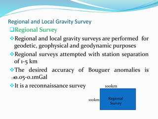 Regional and Local Gravity Survey
Regional Survey
Regional and local gravity surveys are performed for
geodetic, geophysical and geodynamic purposes
Regional surveys attempted with station separation
of 1-5 km
The desired accuracy of Bouguer anomalies is
0.05-0.1mGal
It is a reconnaissance survey 100km

100km Regional
Survey
 