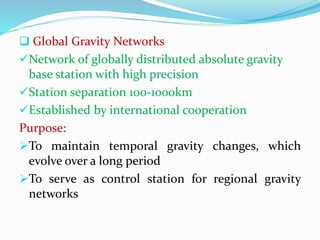  Global Gravity Networks
Network of globally distributed absolute gravity
base station with high precision
Station separation 100-1000km
Established by international cooperation
Purpose:
To maintain temporal gravity changes, which
evolve over a long period
To serve as control station for regional gravity
networks
 