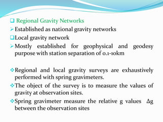  Regional Gravity Networks
Established as national gravity networks
Local gravity network
Mostly established for geophysical and geodesy
purpose with station separation of 0.1-10km
Regional and local gravity surveys are exhaustively
performed with spring gravimeters.
The object of the survey is to measure the values of
gravity at observation sites.
Spring gravimeter measure the relative g values Δg
between the observation sites
 