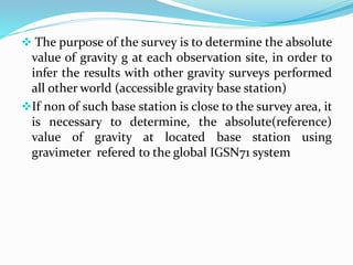  The purpose of the survey is to determine the absolute
value of gravity g at each observation site, in order to
infer the results with other gravity surveys performed
all other world (accessible gravity base station)
If non of such base station is close to the survey area, it
is necessary to determine, the absolute(reference)
value of gravity at located base station using
gravimeter refered to the global IGSN71 system
 