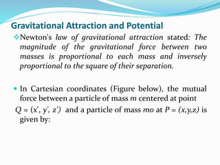 Gravitational Attraction and Potential
Newton's law of gravitational attraction stated: The
magnitude of the gravitational force between two
masses is proportional to each mass and inversely
proportional to the square of their separation.
 In Cartesian coordinates (Figure below), the mutual
force between a particle of mass m centered at point
Q = (x', y', z') and a particle of mass mo at P = (x,y,z) is
given by:
 