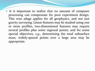  It is important to realize that no amount of computer
processing can compensate for poor experiment design.
This wise adage applies for all geophysics, and not just
gravity surveying. Linear features may be studied using one
or more profiles, two-dimensional features may require
several profiles plus some regional points, and for some
special objectives, e.g., determining the total subsurface
mass, widely-spaced points over a large area may be
appropriate.
 