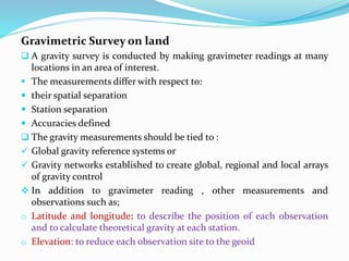 Gravimetric Survey on land
 A gravity survey is conducted by making gravimeter readings at many
locations in an area of interest.
 The measurements differ with respect to:
 their spatial separation
 Station separation
 Accuracies defined
 The gravity measurements should be tied to :
 Global gravity reference systems or
 Gravity networks established to create global, regional and local arrays
of gravity control
 In addition to gravimeter reading , other measurements and
observations such as;
o Latitude and longitude: to describe the position of each observation
and to calculate theoretical gravity at each station.
o Elevation: to reduce each observation site to the geoid
 