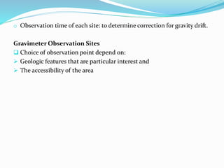 o Observation time of each site: to determine correction for gravity drift.
Gravimeter Observation Sites
 Choice of observation point depend on:
 Geologic features that are particular interest and
 The accessibility of the area
 