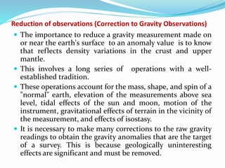 Reduction of observations (Correction to Gravity Observations)
 The importance to reduce a gravity measurement made on
or near the earth's surface to an anomaly value is to know
that reflects density variations in the crust and upper
mantle.
 This involves a long series of operations with a well-
established tradition.
 These operations account for the mass, shape, and spin of a
"normal" earth, elevation of the measurements above sea
level, tidal effects of the sun and moon, motion of the
instrument, gravitational effects of terrain in the vicinity of
the measurement, and effects of isostasy.
 It is necessary to make many corrections to the raw gravity
readings to obtain the gravity anomalies that are the target
of a survey. This is because geologically uninteresting
effects are significant and must be removed.
 