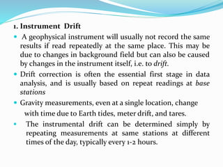 1. Instrument Drift
 A geophysical instrument will usually not record the same
results if read repeatedly at the same place. This may be
due to changes in background field but can also be caused
by changes in the instrument itself, i.e. to drift.
 Drift correction is often the essential first stage in data
analysis, and is usually based on repeat readings at base
stations
 Gravity measurements, even at a single location, change
with time due to Earth tides, meter drift, and tares.
 The instrumental drift can be determined simply by
repeating measurements at same stations at different
times of the day, typically every 1-2 hours.
 