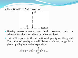 3. Elevation (Free Air) correction
 Gravity measurements over land, however, must be
adjusted for elevation above or below sea level.
 Let represents the attraction of gravity on the geoid.
The value of gravity a small distance above the geoid is
given by a Taylor's series expansion:
 
