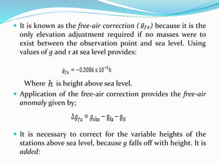  It is known as the free-air correction ( ) because it is the
only elevation adjustment required if no masses were to
exist between the observation point and sea level. Using
values of g and r at sea level provides:
Where is height above sea level.
 Application of the free-air correction provides the free-air
anomaly given by;
 It is necessary to correct for the variable heights of the
stations above sea level, because g falls off with height. It is
added:
 