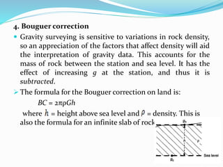 4. Bouguer correction
 Gravity surveying is sensitive to variations in rock density,
so an appreciation of the factors that affect density will aid
the interpretation of gravity data. This accounts for the
mass of rock between the station and sea level. It has the
effect of increasing g at the station, and thus it is
subtracted.
 The formula for the Bouguer correction on land is:
BC = 2πρGh
where = height above sea level and = density. This is
also the formula for an infinite slab of rock.
 