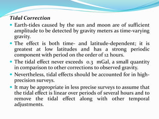 Tidal Correction
 Earth-tides caused by the sun and moon are of sufficient
amplitude to be detected by gravity meters as time-varying
gravity.
 The effect is both time- and latitude-dependent; it is
greatest at low latitudes and has a strong periodic
component with period on the order of 12 hours.
 The tidal effect never exceeds 0.3 mGal, a small quantity
in comparison to other corrections to observed gravity.
 Nevertheless, tidal effects should be accounted for in high-
precision surveys.
 It may be appropriate in less precise surveys to assume that
the tidal effect is linear over periods of several hours and to
remove the tidal effect along with other temporal
adjustments.
 