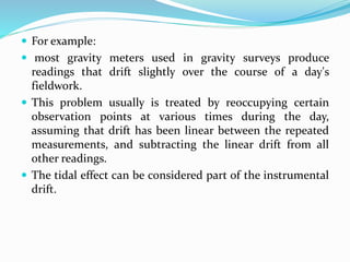  For example:
 most gravity meters used in gravity surveys produce
readings that drift slightly over the course of a day's
fieldwork.
 This problem usually is treated by reoccupying certain
observation points at various times during the day,
assuming that drift has been linear between the repeated
measurements, and subtracting the linear drift from all
other readings.
 The tidal effect can be considered part of the instrumental
drift.
 