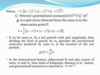 Where,
G- Newton's gravitational constant( )
is a unit vector directed from the mass m to the
observation point P.
 If we let mass mo be a test particle with unit magnitude, then
dividing the force of gravity by mo provides the gravitational
attraction produced by mass m at the location of the test
particle:
 In the International System, abbreviated SI and mks system of
units, m and mo have units of kilograms, distance is in meters,
and gravitational attraction is reported in .
 