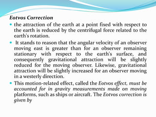 Eotvos Correction
 the attraction of the earth at a point fixed with respect to
the earth is reduced by the centrifugal force related to the
earth's rotation.
 It stands to reason that the angular velocity of an observer
moving east is greater than for an observer remaining
stationary with respect to the earth's surface, and
consequently gravitational attraction will be slightly
reduced for the moving observer. Likewise, gravitational
attraction will be slightly increased for an observer moving
in a westerly direction.
 This motion-related effect, called the Eotvos effect, must be
accounted for in gravity measurements made on moving
platforms, such as ships or aircraft. The Eotvos correction is
given by
 