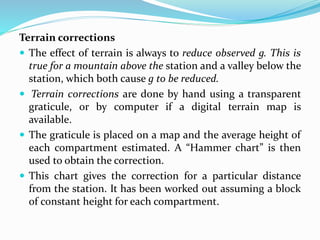 Terrain corrections
 The effect of terrain is always to reduce observed g. This is
true for a mountain above the station and a valley below the
station, which both cause g to be reduced.
 Terrain corrections are done by hand using a transparent
graticule, or by computer if a digital terrain map is
available.
 The graticule is placed on a map and the average height of
each compartment estimated. A “Hammer chart” is then
used to obtain the correction.
 This chart gives the correction for a particular distance
from the station. It has been worked out assuming a block
of constant height for each compartment.
 