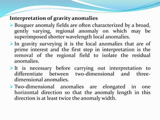 Interpretation of gravity anomalies
 Bouguer anomaly fields are often characterized by a broad,
gently varying, regional anomaly on which may be
superimposed shorter wavelength local anomalies.
 In gravity surveying it is the local anomalies that are of
prime interest and the first step in interpretation is the
removal of the regional field to isolate the residual
anomalies.
 It is necessary before carrying out interpretation to
differentiate between two-dimensional and three-
dimensional anomalies.
 Two-dimensional anomalies are elongated in one
horizontal direction so that the anomaly length in this
direction is at least twice the anomaly width.
 