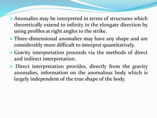  Anomalies may be interpreted in terms of structures which
theoretically extend to infinity in the elongate direction by
using profiles at right angles to the strike.
 Three-dimensional anomalies may have any shape and are
considerably more difficult to interpret quantitatively.
 Gravity interpretation proceeds via the methods of direct
and indirect interpretation.
 Direct interpretation provides, directly from the gravity
anomalies, information on the anomalous body which is
largely independent of the true shape of the body.
 