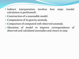  Indirect interpretation involves four steps (model
calculation is performed):
 Construction of a reasonable model.
 Computation of its gravity anomaly.
 Comparison of computed with observed anomaly.
 Alteration of model to improve correspondence of
observed and calculated anomalies and return to step
 