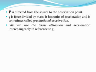  is directed from the source to the observation point.
 g is force divided by mass, it has units of acceleration and is
sometimes called gravitational acceleration.
 We will use the terms attraction and acceleration
interchangeably in reference to g.
 