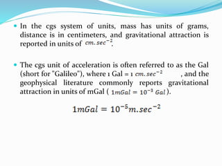  In the cgs system of units, mass has units of grams,
distance is in centimeters, and gravitational attraction is
reported in units of .
 The cgs unit of acceleration is often referred to as the Gal
(short for "Galileo"), where 1 Gal = 1 , and the
geophysical literature commonly reports gravitational
attraction in units of mGal ( ).
 