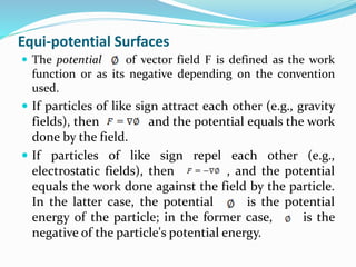 Equi-potential Surfaces
 The potential of vector field F is defined as the work
function or as its negative depending on the convention
used.
 If particles of like sign attract each other (e.g., gravity
fields), then and the potential equals the work
done by the field.
 If particles of like sign repel each other (e.g.,
electrostatic fields), then , and the potential
equals the work done against the field by the particle.
In the latter case, the potential is the potential
energy of the particle; in the former case, is the
negative of the particle's potential energy.
 