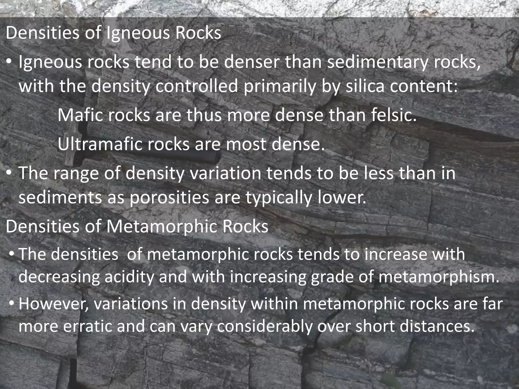 Densities of Igneous Rocks
• Igneous rocks tend to be denser than sedimentary rocks,
with the density controlled primarily by silica content:
Mafic rocks are thus more dense than felsic.
Ultramafic rocks are most dense.
• The range of density variation tends to be less than in
sediments as porosities are typically lower.
Densities of Metamorphic Rocks
• The densities of metamorphic rocks tends to increase with
decreasing acidity and with increasing grade of metamorphism.
• However, variations in density within metamorphic rocks are far
more erratic and can vary considerably over short distances.
 