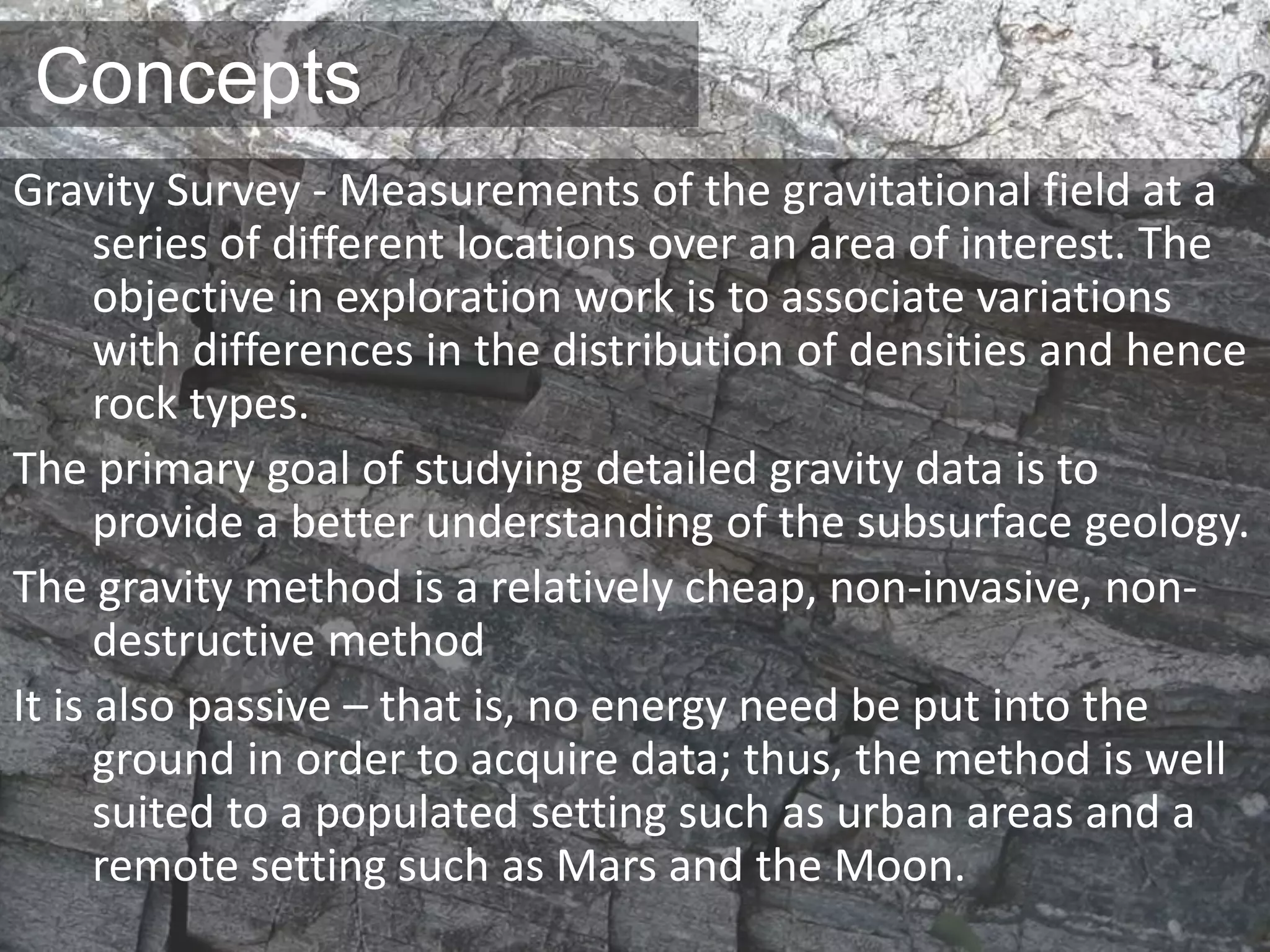 Concepts
Gravity Survey - Measurements of the gravitational field at a
series of different locations over an area of interest. The
objective in exploration work is to associate variations
with differences in the distribution of densities and hence
rock types.
The primary goal of studying detailed gravity data is to
provide a better understanding of the subsurface geology.
The gravity method is a relatively cheap, non-invasive, non-
destructive method
It is also passive – that is, no energy need be put into the
ground in order to acquire data; thus, the method is well
suited to a populated setting such as urban areas and a
remote setting such as Mars and the Moon.
 
