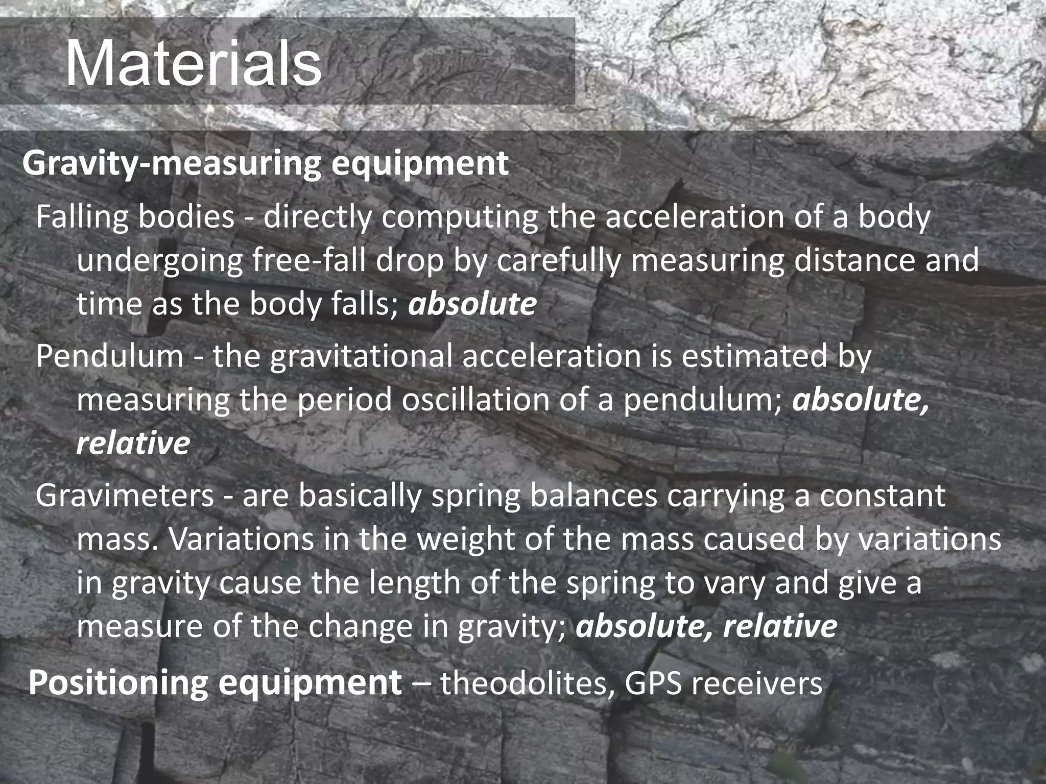 Materials
Gravity-measuring equipment
Falling bodies - directly computing the acceleration of a body
undergoing free-fall drop by carefully measuring distance and
time as the body falls; absolute
Pendulum - the gravitational acceleration is estimated by
measuring the period oscillation of a pendulum; absolute,
relative
Gravimeters - are basically spring balances carrying a constant
mass. Variations in the weight of the mass caused by variations
in gravity cause the length of the spring to vary and give a
measure of the change in gravity; absolute, relative
Positioning equipment – theodolites, GPS receivers
 