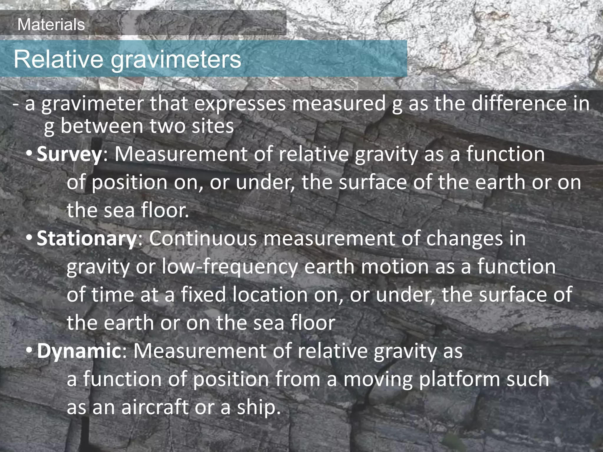 Materials
- a gravimeter that expresses measured g as the difference in
g between two sites
•Survey: Measurement of relative gravity as a function
of position on, or under, the surface of the earth or on
the sea floor.
•Stationary: Continuous measurement of changes in
gravity or low-frequency earth motion as a function
of time at a fixed location on, or under, the surface of
the earth or on the sea floor
•Dynamic: Measurement of relative gravity as
a function of position from a moving platform such
as an aircraft or a ship.
Relative gravimeters
 