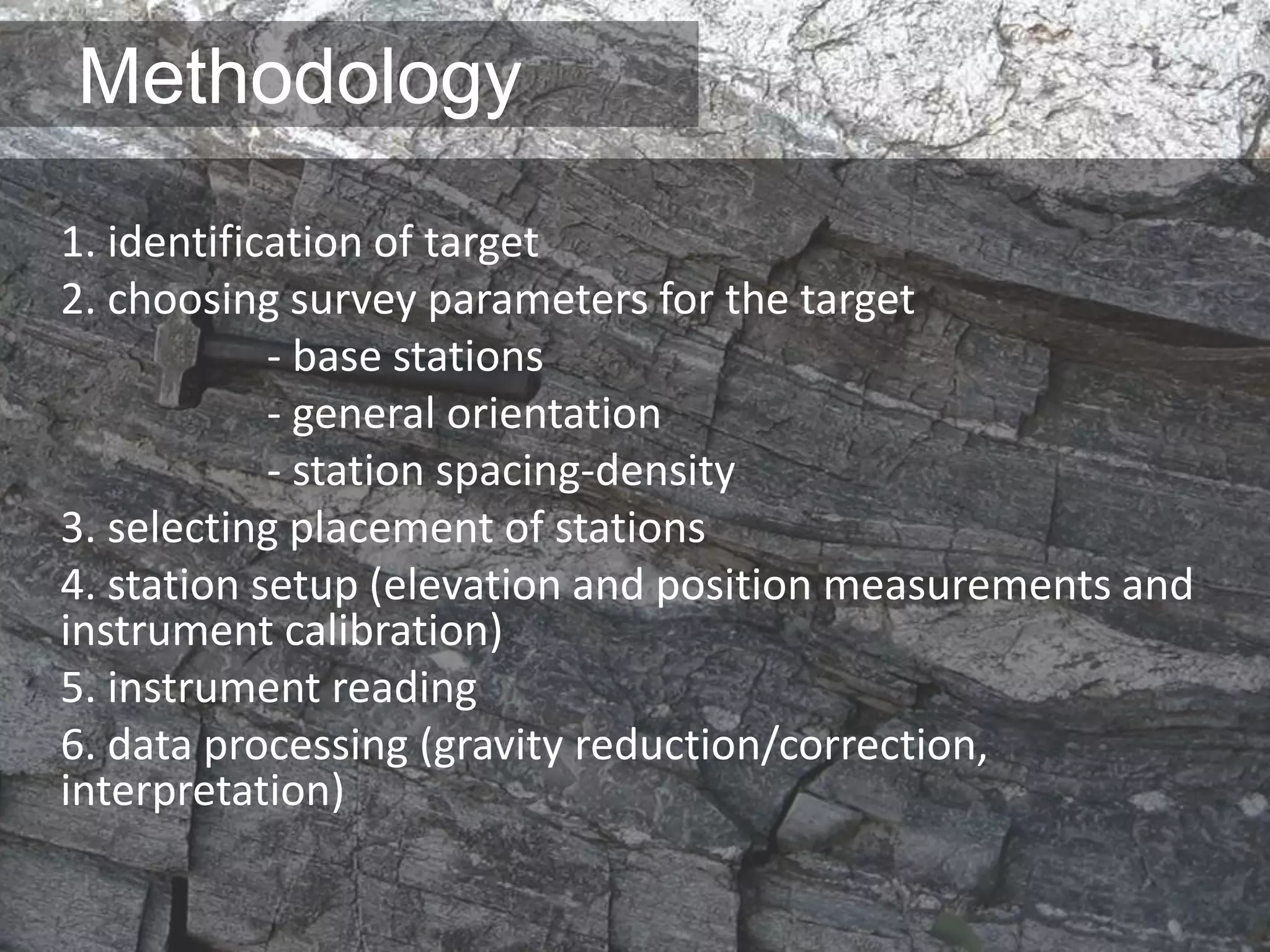 Methodology
1. identification of target
2. choosing survey parameters for the target
- base stations
- general orientation
- station spacing-density
3. selecting placement of stations
4. station setup (elevation and position measurements and
instrument calibration)
5. instrument reading
6. data processing (gravity reduction/correction,
interpretation)
 