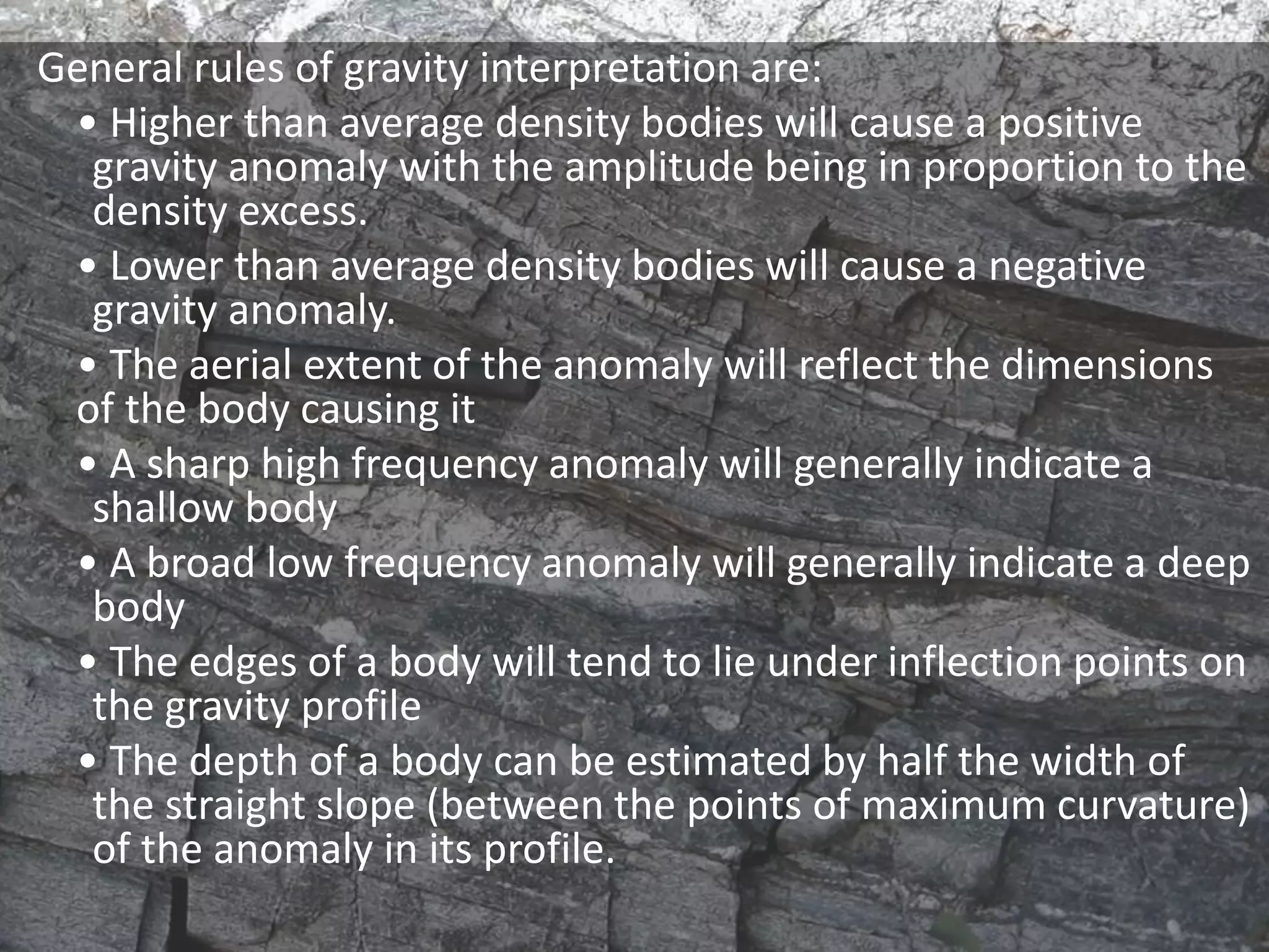 General rules of gravity interpretation are:
• Higher than average density bodies will cause a positive
gravity anomaly with the amplitude being in proportion to the
density excess.
• Lower than average density bodies will cause a negative
gravity anomaly.
• The aerial extent of the anomaly will reflect the dimensions
of the body causing it
• A sharp high frequency anomaly will generally indicate a
shallow body
• A broad low frequency anomaly will generally indicate a deep
body
• The edges of a body will tend to lie under inflection points on
the gravity profile
• The depth of a body can be estimated by half the width of
the straight slope (between the points of maximum curvature)
of the anomaly in its profile.
 
